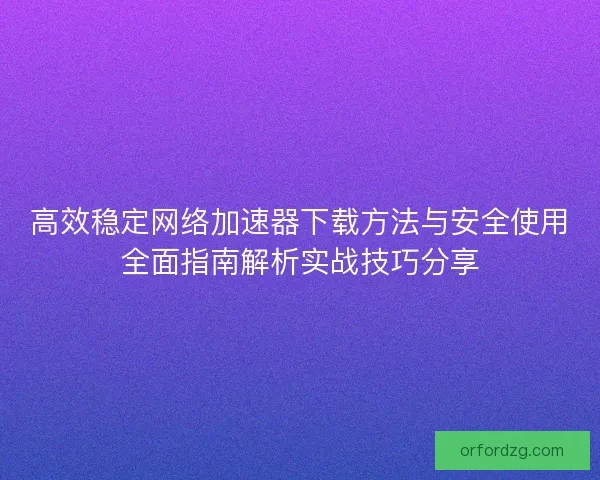 高效稳定网络加速器下载方法与安全使用全面指南解析实战技巧分享