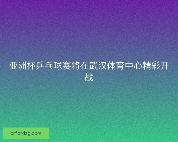 亚洲杯乒乓球赛将在武汉体育中心精彩开战