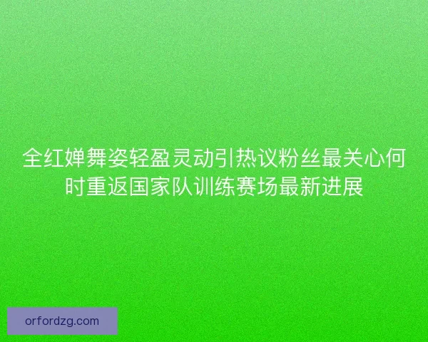全红婵舞姿轻盈灵动引热议粉丝最关心何时重返国家队训练赛场最新进展