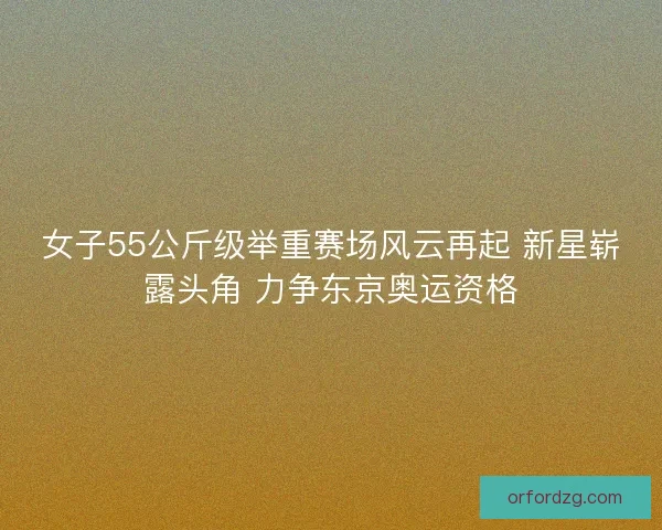 女子55公斤级举重赛场风云再起 新星崭露头角 力争东京奥运资格