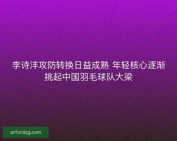 李诗沣攻防转换日益成熟 年轻核心逐渐挑起中国羽毛球队大梁