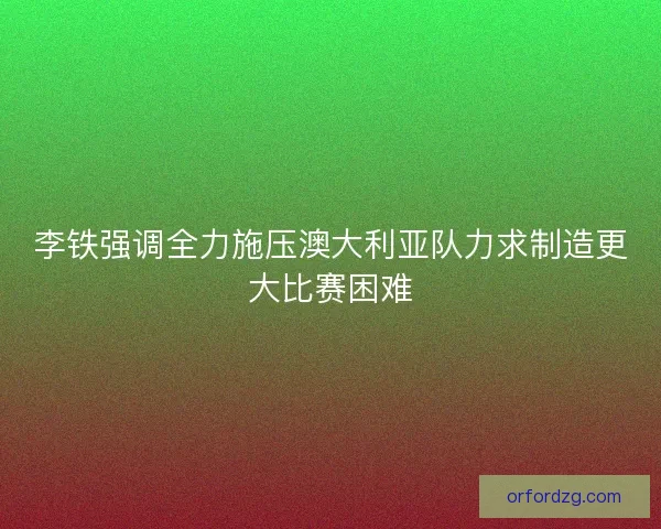 李铁强调全力施压澳大利亚队力求制造更大比赛困难