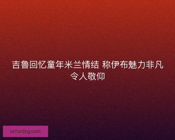 吉鲁回忆童年米兰情结 称伊布魅力非凡令人敬仰