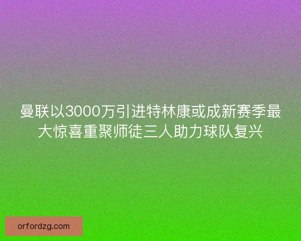曼联以3000万引进特林康或成新赛季最大惊喜重聚师徒三人助力球队复兴
