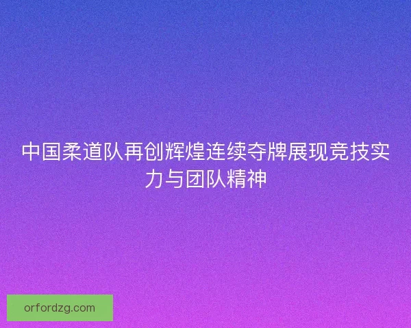 中国柔道队再创辉煌连续夺牌展现竞技实力与团队精神