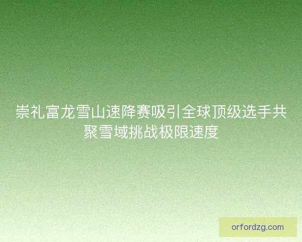 崇礼富龙雪山速降赛吸引全球顶级选手共聚雪域挑战极限速度